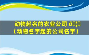 动物起名的农业公司 🦁 （动物名字起的公司名字）